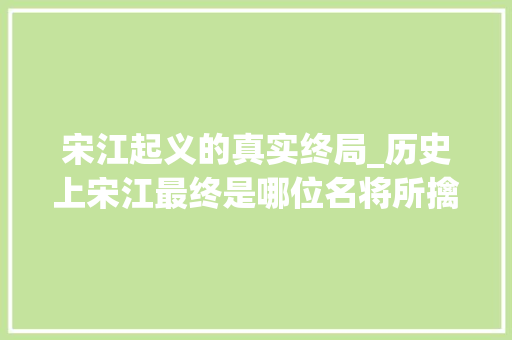 宋江起义的真实终局_历史上宋江最终是哪位名将所擒获降后再反最终惨去世在谁的刀下