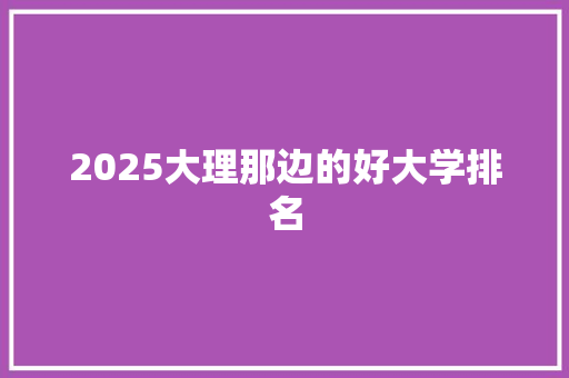 2025大理那边的好大学排名 学术范文