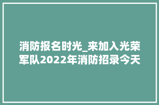 消防报名时光_来加入光荣军队2022年消防招录今天开始报名