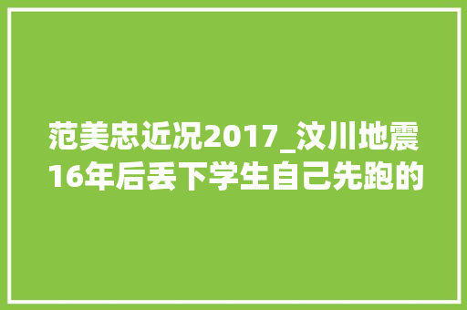 范美忠近况2017_汶川地震16年后丢下学生自己先跑的师长教师范美忠如今过得怎么样 会议纪要范文