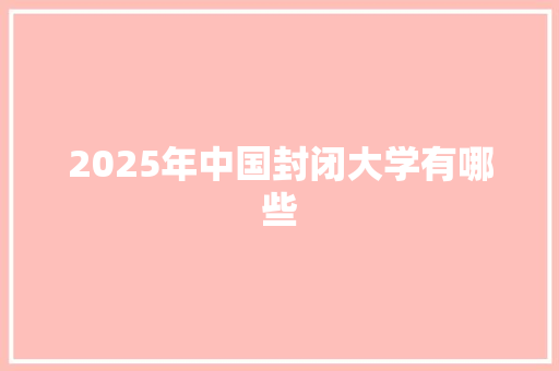 2025年中国封闭大学有哪些 报告范文