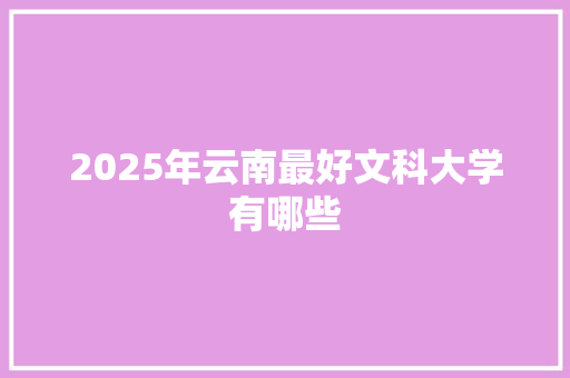 2025年云南最好文科大学有哪些 职场范文