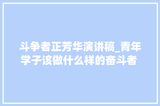 斗争者正芳华演讲稿_青年学子该做什么样的奋斗者 主题演讲稿作文写作指导及示例