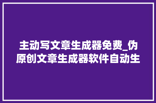 主动写文章生成器免费_伪原创文章生成器软件自动生成原创文章效率高 论文范文