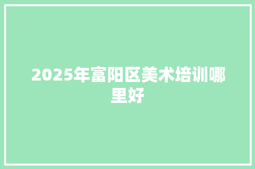 2025年富阳区美术培训哪里好 书信范文