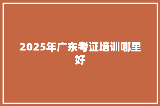 2025年广东考证培训哪里好