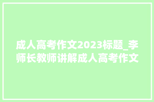 成人高考作文2023标题_李师长教师讲解成人高考作文真题解析2023年成人高考作文怎么写