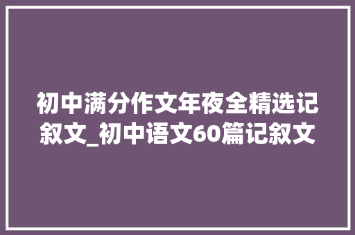 初中满分作文年夜全精选记叙文_初中语文60篇记叙文阅读专题演习练好考试一分不扣