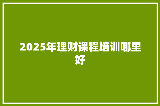 2025年理财课程培训哪里好 书信范文