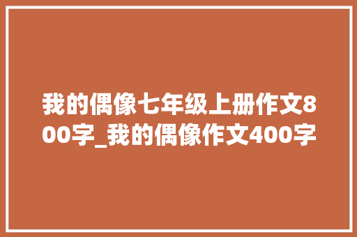 我的偶像七年级上册作文800字_我的偶像作文400字 我的偶像作文800字6篇