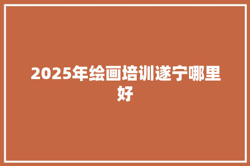 2025年绘画培训遂宁哪里好 论文范文