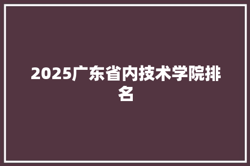 2025广东省内技术学院排名 综述范文