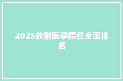 2025放射医学院在全国排名 报告范文