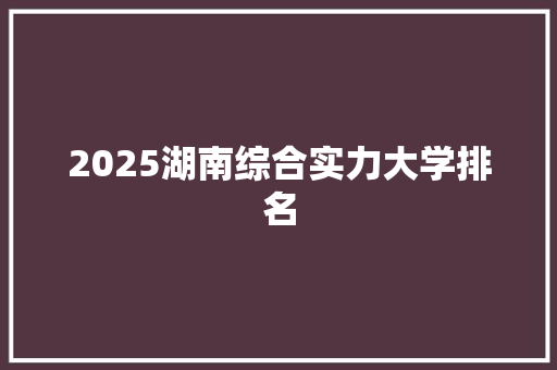 2025湖南综合实力大学排名 综述范文