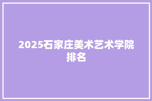 2025石家庄美术艺术学院排名 申请书范文