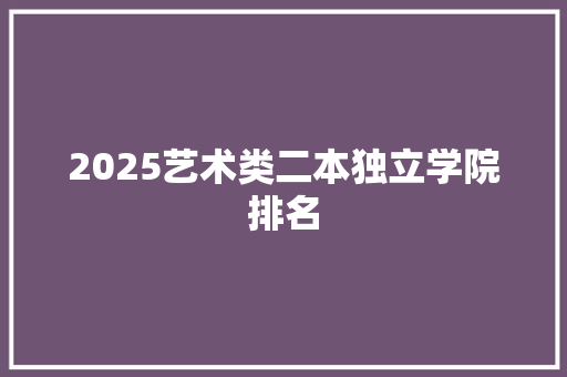 2025艺术类二本独立学院排名 论文范文