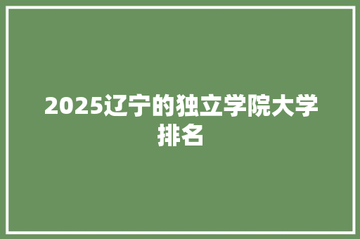 2025辽宁的独立学院大学排名 学术范文