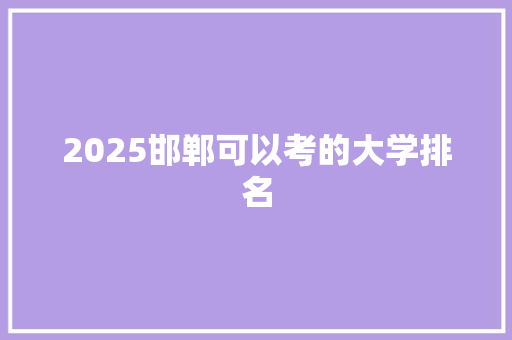 2025邯郸可以考的大学排名 报告范文