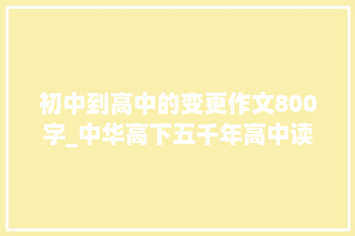 初中到高中的变更作文800字_中华高下五千年高中读后感800字精选10篇 演讲稿范文