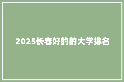 2025长春好的的大学排名 工作总结范文