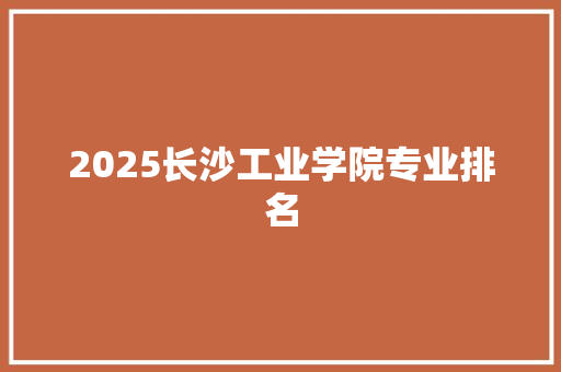 2025长沙工业学院专业排名 报告范文