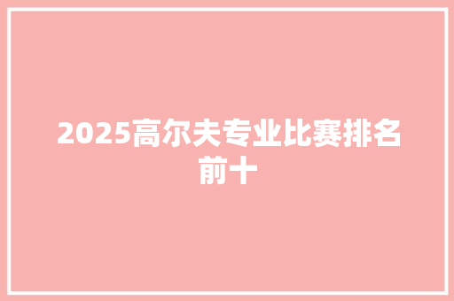 2025高尔夫专业比赛排名前十 生活范文