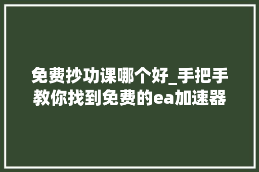 免费抄功课哪个好_手把手教你找到免费的ea加速器 直接抄功课 职场范文