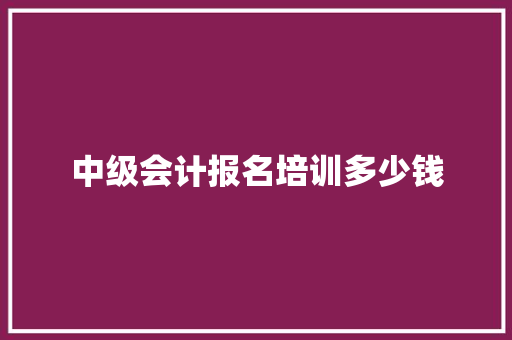 中级会计报名培训多少钱 综述范文