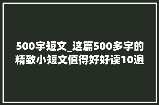 500字短文_这篇500多字的精致小短文值得好好读10遍句句道出了人生真谛