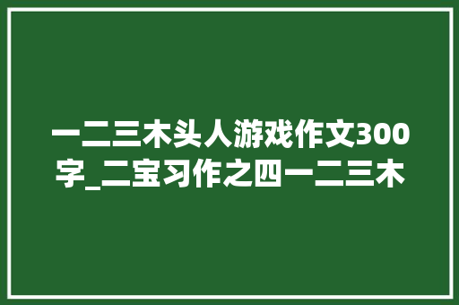 一二三木头人游戏作文300字_二宝习作之四一二三木头人 工作总结范文