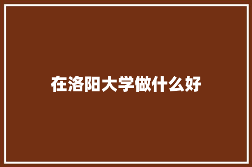 在洛阳大学做什么好 演讲稿范文