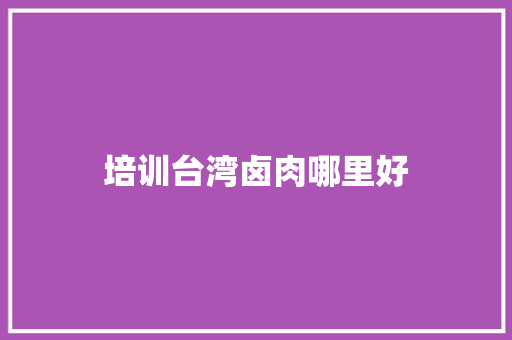 培训台湾卤肉哪里好 工作总结范文