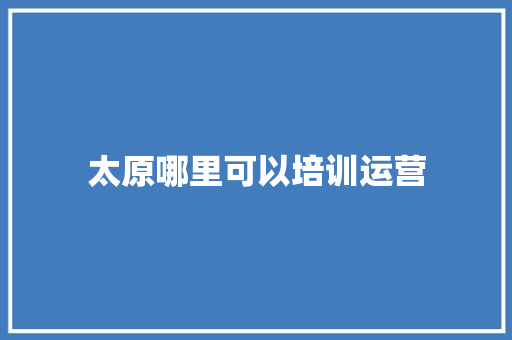 太原哪里可以培训运营 工作总结范文