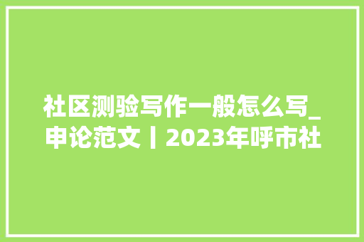 社区测验写作一般怎么写_申论范文丨2023年呼市社区工作人员考试大年夜作文