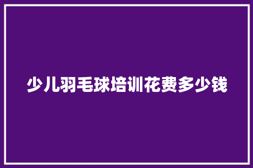 少儿羽毛球培训花费多少钱 职场范文