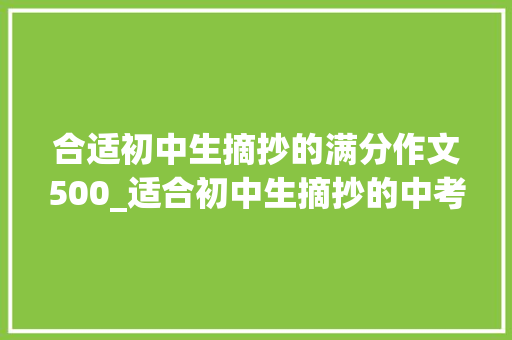 合适初中生摘抄的满分作文500_适合初中生摘抄的中考满分作文生命的容积价值高可打印