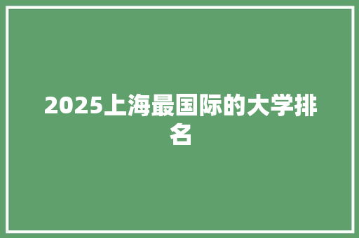 2025上海最国际的大学排名 综述范文