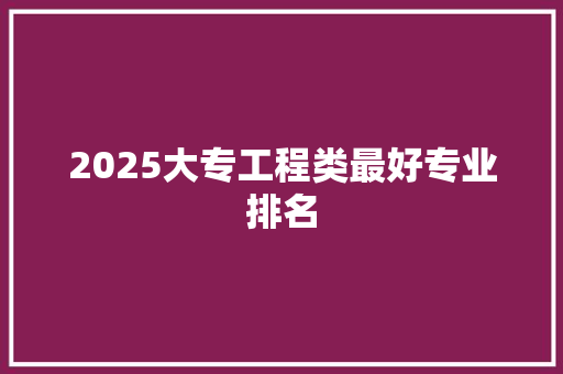 2025大专工程类最好专业排名 职场范文