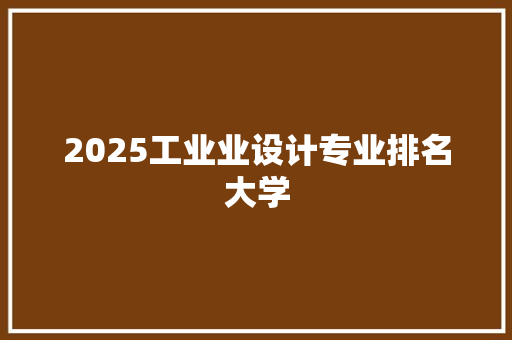 2025工业业设计专业排名大学 报告范文