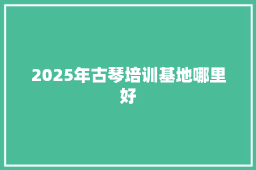 2025年古琴培训基地哪里好