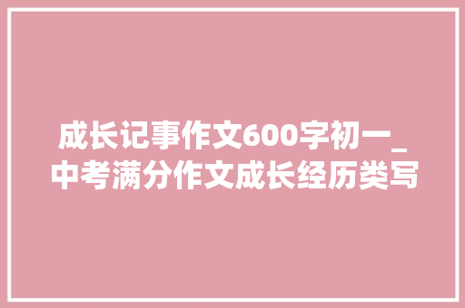 成长记事作文600字初一_中考满分作文成长经历类写作指导范文7篇可打印 申请书范文