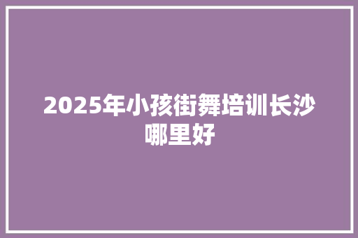 2025年小孩街舞培训长沙哪里好 会议纪要范文