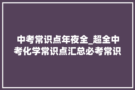 中考常识点年夜全_超全中考化学常识点汇总必考常识很周全孩子拿高分稳了 职场范文