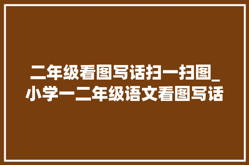 二年级看图写话扫一扫图_小学一二年级语文看图写话图片18篇和作文范文25篇为孩子收藏