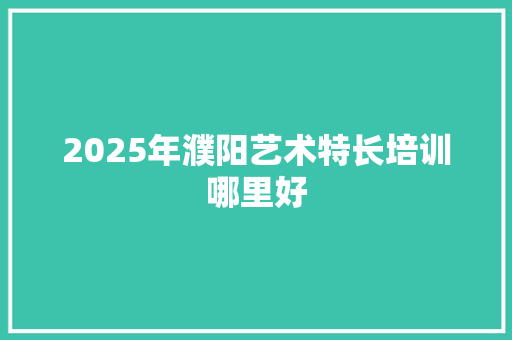 2025年濮阳艺术特长培训哪里好 简历范文