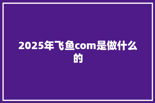 2025年飞鱼com是做什么的