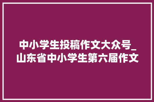 中小学生投稿作文大众号_山东省中小学生第六届作文大年夜赛火热报名中快来投稿参赛