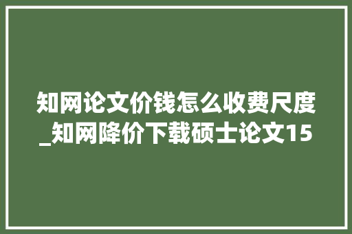 知网论文价钱怎么收费尺度_知网降价下载硕士论文15元降至75元博士从25元降到95元