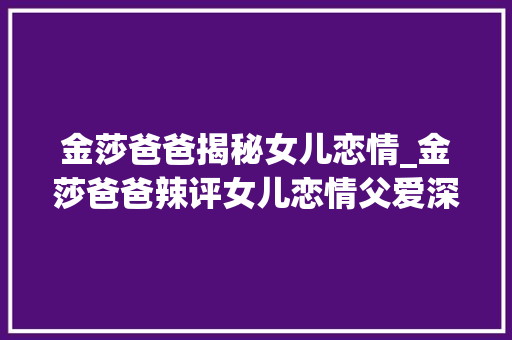 金莎爸爸揭秘女儿恋情_金莎爸爸辣评女儿恋情父爱深奥深挚引热议 简历范文