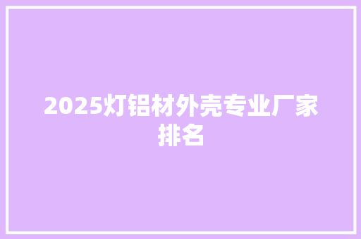 2025灯铝材外壳专业厂家排名 职场范文